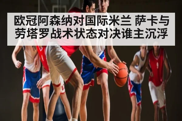 欧冠阿森纳对国际米兰 萨卡与劳塔罗战术状态对决谁主沉浮 - kaiyun.com