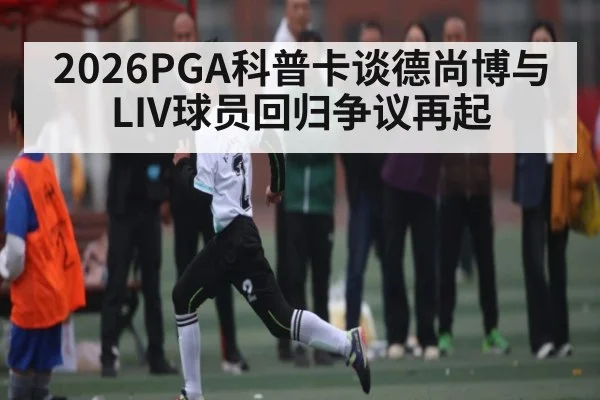 2026PGA科普卡谈德尚博与LIV球员回归争议再起 - kaiyun.com